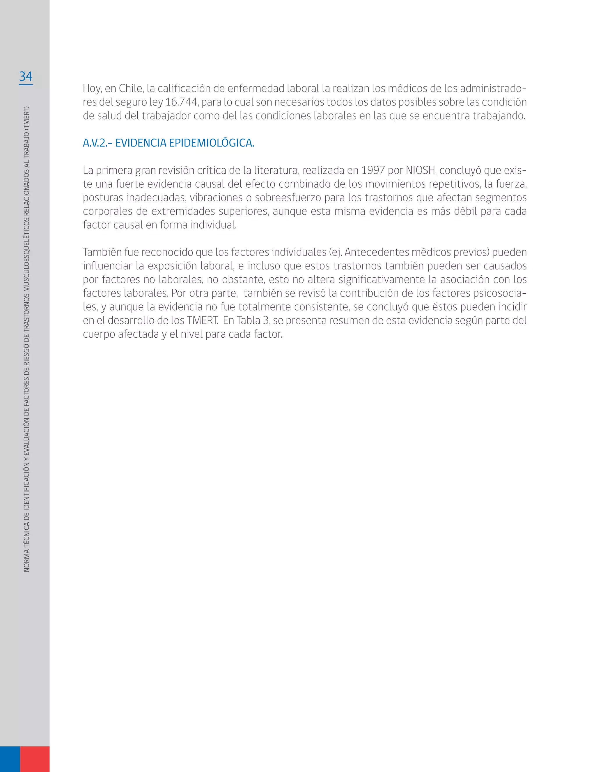 NORMATÉCNICADEIDENTIFICACIÓNYEVALUACIÓNDEFACTORESDERIESGODETRASTORNOSMUSCULOESQUELÉTICOSRELACIONADOSALTRABAJO(TMERT)
34
Hoy, en Chile, la calificación de enfermedad laboral la realizan los médicos de los administrado-
res del seguro ley 16.744, para lo cual son necesarios todos los datos posibles sobre las condición
de salud del trabajador como del las condiciones laborales en las que se encuentra trabajando.
A.V.2.- EVIDENCIA EPIDEMIOLÓGICA.
La primera gran revisión crítica de la literatura, realizada en 1997 por NIOSH, concluyó que exis-
te una fuerte evidencia causal del efecto combinado de los movimientos repetitivos, la fuerza,
posturas inadecuadas, vibraciones o sobreesfuerzo para los trastornos que afectan segmentos
corporales de extremidades superiores, aunque esta misma evidencia es más débil para cada
factor causal en forma individual.
También fue reconocido que los factores individuales (ej. Antecedentes médicos previos) pueden
influenciar la exposición laboral, e incluso que estos trastornos también pueden ser causados
por factores no laborales, no obstante, esto no altera significativamente la asociación con los
factores laborales. Por otra parte, también se revisó la contribución de los factores psicosocia-
les, y aunque la evidencia no fue totalmente consistente, se concluyó que éstos pueden incidir
en el desarrollo de los TMERT. En Tabla 3, se presenta resumen de esta evidencia según parte del
cuerpo afectada y el nivel para cada factor.
 