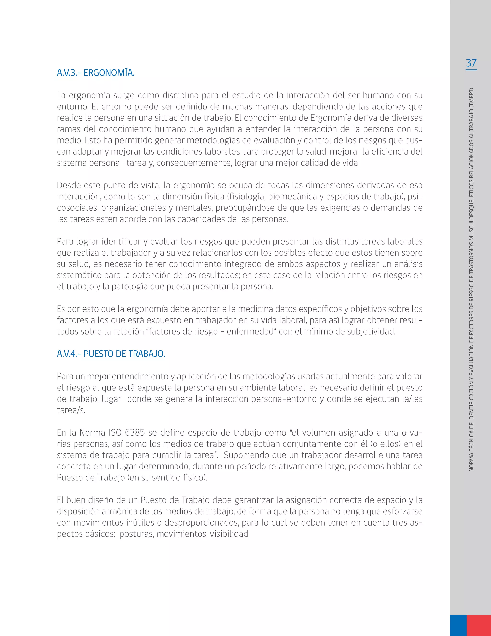 37
NORMATÉCNICADEIDENTIFICACIÓNYEVALUACIÓNDEFACTORESDERIESGODETRASTORNOSMUSCULOESQUELÉTICOSRELACIONADOSALTRABAJO(TMERT)
A.V.3.- ERGONOMÍA.
La ergonomía surge como disciplina para el estudio de la interacción del ser humano con su
entorno. El entorno puede ser definido de muchas maneras, dependiendo de las acciones que
realice la persona en una situación de trabajo. El conocimiento de Ergonomía deriva de diversas
ramas del conocimiento humano que ayudan a entender la interacción de la persona con su
medio. Esto ha permitido generar metodologías de evaluación y control de los riesgos que bus-
can adaptar y mejorar las condiciones laborales para proteger la salud, mejorar la eficiencia del
sistema persona- tarea y, consecuentemente, lograr una mejor calidad de vida.
Desde este punto de vista, la ergonomía se ocupa de todas las dimensiones derivadas de esa
interacción, como lo son la dimensión física (fisiología, biomecánica y espacios de trabajo), psi-
cosociales, organizacionales y mentales, preocupándose de que las exigencias o demandas de
las tareas estén acorde con las capacidades de las personas.
Para lograr identificar y evaluar los riesgos que pueden presentar las distintas tareas laborales
que realiza el trabajador y a su vez relacionarlos con los posibles efecto que estos tienen sobre
su salud, es necesario tener conocimiento integrado de ambos aspectos y realizar un análisis
sistemático para la obtención de los resultados; en este caso de la relación entre los riesgos en
el trabajo y la patología que pueda presentar la persona.
Es por esto que la ergonomía debe aportar a la medicina datos específicos y objetivos sobre los
factores a los que está expuesto en trabajador en su vida laboral, para así lograr obtener resul-
tados sobre la relación “factores de riesgo – enfermedad” con el mínimo de subjetividad.
A.V.4.- PUESTO DE TRABAJO.
Para un mejor entendimiento y aplicación de las metodologías usadas actualmente para valorar
el riesgo al que está expuesta la persona en su ambiente laboral, es necesario definir el puesto
de trabajo, lugar donde se genera la interacción persona-entorno y donde se ejecutan la/las
tarea/s.
En la Norma ISO 6385 se define espacio de trabajo como “el volumen asignado a una o va-
rias personas, así como los medios de trabajo que actúan conjuntamente con él (o ellos) en el
sistema de trabajo para cumplir la tarea”. Suponiendo que un trabajador desarrolle una tarea
concreta en un lugar determinado, durante un período relativamente largo, podemos hablar de
Puesto de Trabajo (en su sentido físico).
El buen diseño de un Puesto de Trabajo debe garantizar la asignación correcta de espacio y la
disposición armónica de los medios de trabajo, de forma que la persona no tenga que esforzarse
con movimientos inútiles o desproporcionados, para lo cual se deben tener en cuenta tres as-
pectos básicos: posturas, movimientos, visibilidad.
 