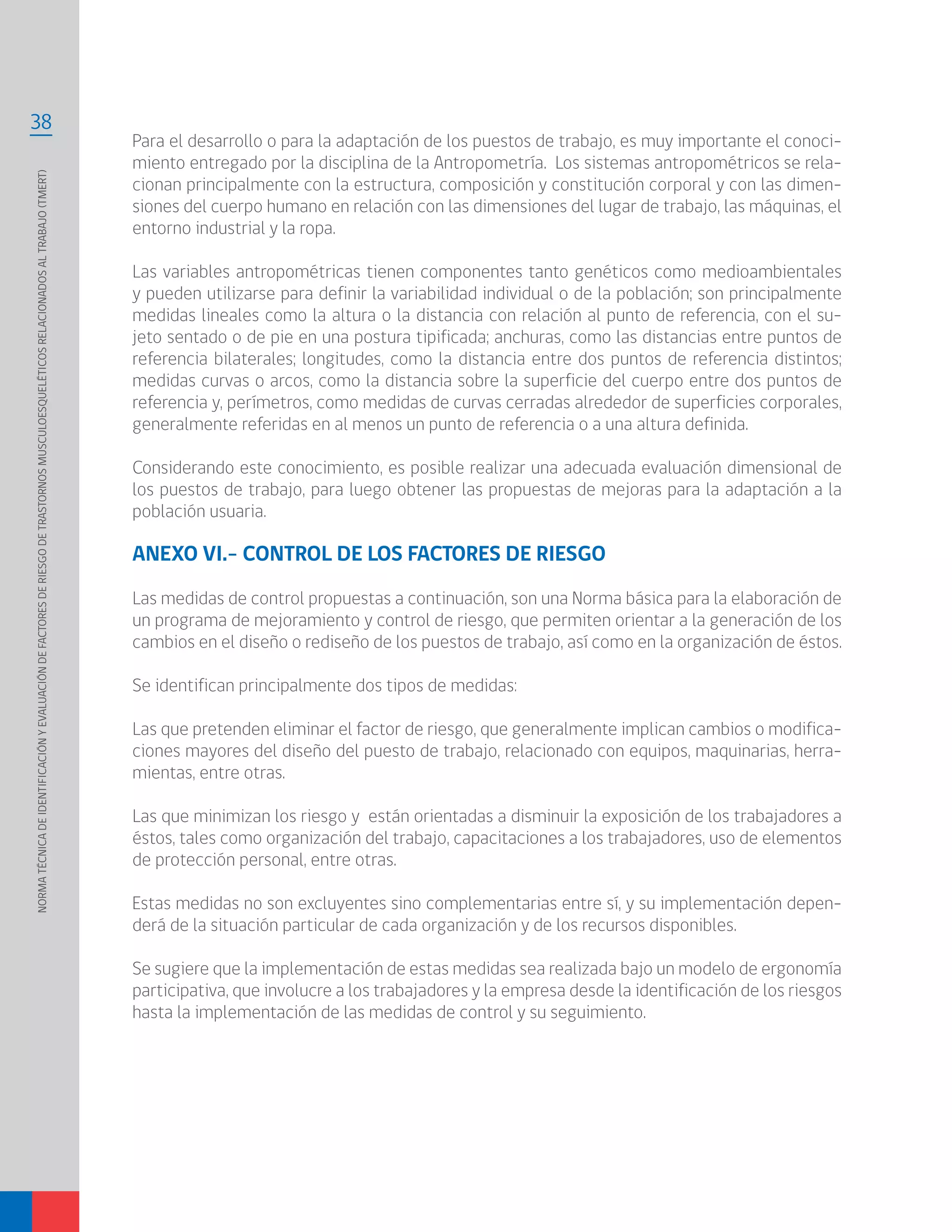 NORMATÉCNICADEIDENTIFICACIÓNYEVALUACIÓNDEFACTORESDERIESGODETRASTORNOSMUSCULOESQUELÉTICOSRELACIONADOSALTRABAJO(TMERT)
38
Para el desarrollo o para la adaptación de los puestos de trabajo, es muy importante el conoci-
miento entregado por la disciplina de la Antropometría. Los sistemas antropométricos se rela-
cionan principalmente con la estructura, composición y constitución corporal y con las dimen-
siones del cuerpo humano en relación con las dimensiones del lugar de trabajo, las máquinas, el
entorno industrial y la ropa.
Las variables antropométricas tienen componentes tanto genéticos como medioambientales
y pueden utilizarse para definir la variabilidad individual o de la población; son principalmente
medidas lineales como la altura o la distancia con relación al punto de referencia, con el su-
jeto sentado o de pie en una postura tipificada; anchuras, como las distancias entre puntos de
referencia bilaterales; longitudes, como la distancia entre dos puntos de referencia distintos;
medidas curvas o arcos, como la distancia sobre la superficie del cuerpo entre dos puntos de
referencia y, perímetros, como medidas de curvas cerradas alrededor de superficies corporales,
generalmente referidas en al menos un punto de referencia o a una altura definida.
Considerando este conocimiento, es posible realizar una adecuada evaluación dimensional de
los puestos de trabajo, para luego obtener las propuestas de mejoras para la adaptación a la
población usuaria.
ANEXO VI.- CONTROL DE LOS FACTORES DE RIESGO
Las medidas de control propuestas a continuación, son una Norma básica para la elaboración de
un programa de mejoramiento y control de riesgo, que permiten orientar a la generación de los
cambios en el diseño o rediseño de los puestos de trabajo, así como en la organización de éstos.
Se identifican principalmente dos tipos de medidas:
Las que pretenden eliminar el factor de riesgo, que generalmente implican cambios o modifica-
ciones mayores del diseño del puesto de trabajo, relacionado con equipos, maquinarias, herra-
mientas, entre otras.
Las que minimizan los riesgo y están orientadas a disminuir la exposición de los trabajadores a
éstos, tales como organización del trabajo, capacitaciones a los trabajadores, uso de elementos
de protección personal, entre otras.
Estas medidas no son excluyentes sino complementarias entre sí, y su implementación depen-
derá de la situación particular de cada organización y de los recursos disponibles.
Se sugiere que la implementación de estas medidas sea realizada bajo un modelo de ergonomía
participativa, que involucre a los trabajadores y la empresa desde la identificación de los riesgos
hasta la implementación de las medidas de control y su seguimiento.
 