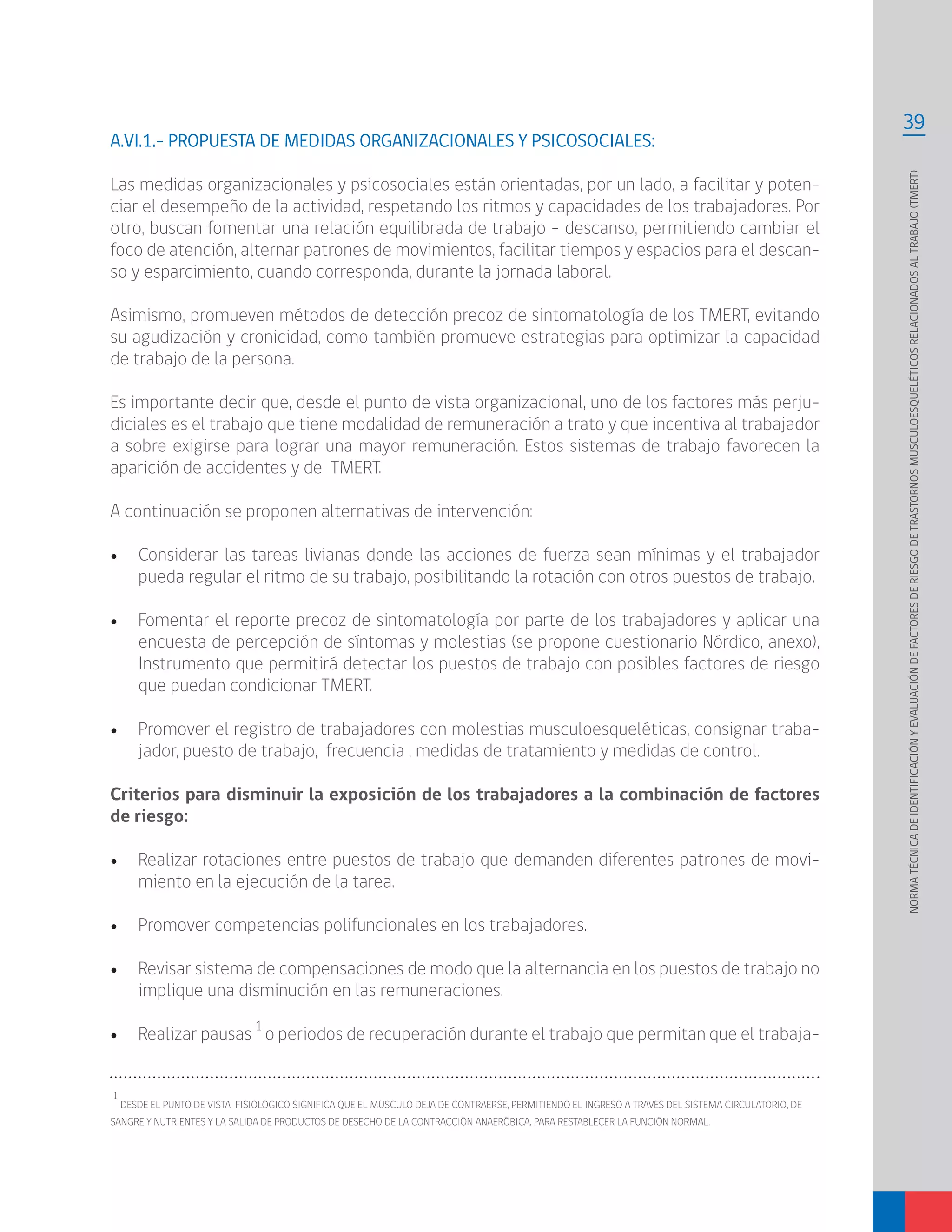 39
NORMATÉCNICADEIDENTIFICACIÓNYEVALUACIÓNDEFACTORESDERIESGODETRASTORNOSMUSCULOESQUELÉTICOSRELACIONADOSALTRABAJO(TMERT)
A.VI.1.- PROPUESTA DE MEDIDAS ORGANIZACIONALES Y PSICOSOCIALES:
Las medidas organizacionales y psicosociales están orientadas, por un lado, a facilitar y poten-
ciar el desempeño de la actividad, respetando los ritmos y capacidades de los trabajadores. Por
otro, buscan fomentar una relación equilibrada de trabajo – descanso, permitiendo cambiar el
foco de atención, alternar patrones de movimientos, facilitar tiempos y espacios para el descan-
so y esparcimiento, cuando corresponda, durante la jornada laboral.
Asimismo, promueven métodos de detección precoz de sintomatología de los TMERT, evitando
su agudización y cronicidad, como también promueve estrategias para optimizar la capacidad
de trabajo de la persona.
Es importante decir que, desde el punto de vista organizacional, uno de los factores más perju-
diciales es el trabajo que tiene modalidad de remuneración a trato y que incentiva al trabajador
a sobre exigirse para lograr una mayor remuneración. Estos sistemas de trabajo favorecen la
aparición de accidentes y de TMERT.
A continuación se proponen alternativas de intervención:
•	 Considerar las tareas livianas donde las acciones de fuerza sean mínimas y el trabajador
pueda regular el ritmo de su trabajo, posibilitando la rotación con otros puestos de trabajo.
•	 Fomentar el reporte precoz de sintomatología por parte de los trabajadores y aplicar una
encuesta de percepción de síntomas y molestias (se propone cuestionario Nórdico, anexo),
Instrumento que permitirá detectar los puestos de trabajo con posibles factores de riesgo
que puedan condicionar TMERT.
•	 Promover el registro de trabajadores con molestias musculoesqueléticas, consignar traba-
jador, puesto de trabajo, frecuencia , medidas de tratamiento y medidas de control.
Criterios para disminuir la exposición de los trabajadores a la combinación de factores
de riesgo:
•	 Realizar rotaciones entre puestos de trabajo que demanden diferentes patrones de movi-
miento en la ejecución de la tarea.
•	 Promover competencias polifuncionales en los trabajadores.
•	 Revisar sistema de compensaciones de modo que la alternancia en los puestos de trabajo no
implique una disminución en las remuneraciones.
•	 Realizar pausas
1
o periodos de recuperación durante el trabajo que permitan que el trabaja-
1
DESDE EL PUNTO DE VISTA FISIOLÓGICO SIGNIFICA QUE EL MÚSCULO DEJA DE CONTRAERSE, PERMITIENDO EL INGRESO A TRAVÉS DEL SISTEMA CIRCULATORIO, DE
SANGRE Y NUTRIENTES Y LA SALIDA DE PRODUCTOS DE DESECHO DE LA CONTRACCIÓN ANAERÓBICA, PARA RESTABLECER LA FUNCIÓN NORMAL.
 