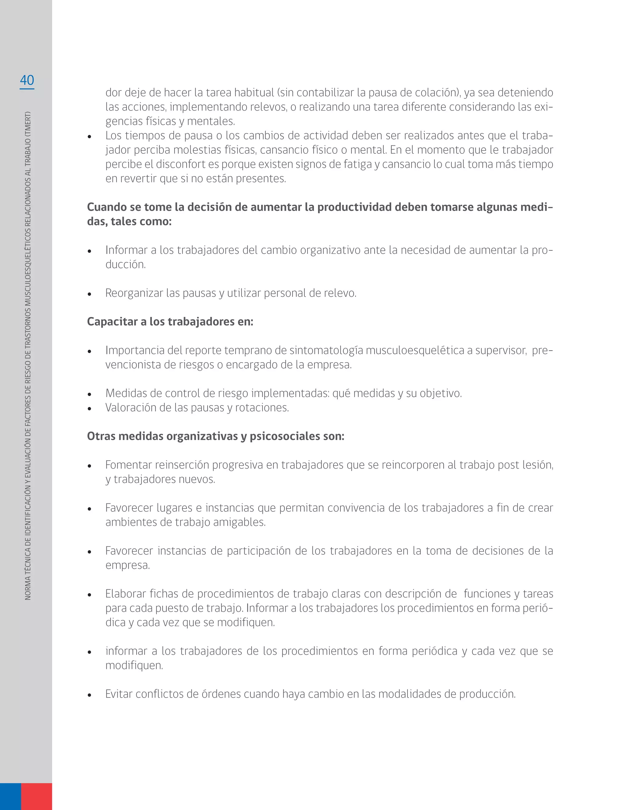 NORMATÉCNICADEIDENTIFICACIÓNYEVALUACIÓNDEFACTORESDERIESGODETRASTORNOSMUSCULOESQUELÉTICOSRELACIONADOSALTRABAJO(TMERT)
40
dor deje de hacer la tarea habitual (sin contabilizar la pausa de colación), ya sea deteniendo
las acciones, implementando relevos, o realizando una tarea diferente considerando las exi-
gencias físicas y mentales.
•	 Los tiempos de pausa o los cambios de actividad deben ser realizados antes que el traba-
jador perciba molestias físicas, cansancio físico o mental. En el momento que le trabajador
percibe el disconfort es porque existen signos de fatiga y cansancio lo cual toma más tiempo
en revertir que si no están presentes.
Cuando se tome la decisión de aumentar la productividad deben tomarse algunas medi-
das, tales como:
•	 Informar a los trabajadores del cambio organizativo ante la necesidad de aumentar la pro-
ducción.
•	 Reorganizar las pausas y utilizar personal de relevo.
Capacitar a los trabajadores en:
•	 Importancia del reporte temprano de sintomatología musculoesquelética a supervisor, pre-
vencionista de riesgos o encargado de la empresa.
•	 Medidas de control de riesgo implementadas: qué medidas y su objetivo.
•	 Valoración de las pausas y rotaciones.
Otras medidas organizativas y psicosociales son:
•	 Fomentar reinserción progresiva en trabajadores que se reincorporen al trabajo post lesión,
y trabajadores nuevos.
•	 Favorecer lugares e instancias que permitan convivencia de los trabajadores a fin de crear
ambientes de trabajo amigables.
•	 Favorecer instancias de participación de los trabajadores en la toma de decisiones de la
empresa.
•	 Elaborar fichas de procedimientos de trabajo claras con descripción de funciones y tareas
para cada puesto de trabajo. Informar a los trabajadores los procedimientos en forma perió-
dica y cada vez que se modifiquen.
•	 informar a los trabajadores de los procedimientos en forma periódica y cada vez que se
modifiquen.
•	 Evitar conflictos de órdenes cuando haya cambio en las modalidades de producción.
 