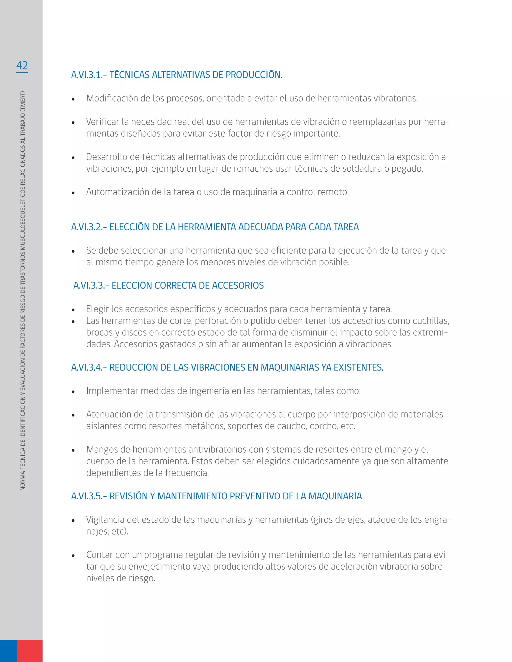 NORMATÉCNICADEIDENTIFICACIÓNYEVALUACIÓNDEFACTORESDERIESGODETRASTORNOSMUSCULOESQUELÉTICOSRELACIONADOSALTRABAJO(TMERT)
42
A.VI.3.1.- TÉCNICAS ALTERNATIVAS DE PRODUCCIÓN.
•	 Modificación de los procesos, orientada a evitar el uso de herramientas vibratorias.
•	 Verificar la necesidad real del uso de herramientas de vibración o reemplazarlas por herra-
mientas diseñadas para evitar este factor de riesgo importante.
•	 Desarrollo de técnicas alternativas de producción que eliminen o reduzcan la exposición a
vibraciones, por ejemplo en lugar de remaches usar técnicas de soldadura o pegado.
•	 Automatización de la tarea o uso de maquinaria a control remoto.
A.VI.3.2.- ELECCIÓN DE LA HERRAMIENTA ADECUADA PARA CADA TAREA
•	 Se debe seleccionar una herramienta que sea eficiente para la ejecución de la tarea y que
al mismo tiempo genere los menores niveles de vibración posible.
A.VI.3.3.- ELECCIÓN CORRECTA DE ACCESORIOS
•	 Elegir los accesorios específicos y adecuados para cada herramienta y tarea.
•	 Las herramientas de corte, perforación o pulido deben tener los accesorios como cuchillas,
brocas y discos en correcto estado de tal forma de disminuir el impacto sobre las extremi-
dades. Accesorios gastados o sin afilar aumentan la exposición a vibraciones.
A.VI.3.4.- REDUCCIÓN DE LAS VIBRACIONES EN MAQUINARIAS YA EXISTENTES.
•	 Implementar medidas de ingeniería en las herramientas, tales como:
•	 Atenuación de la transmisión de las vibraciones al cuerpo por interposición de materiales
aislantes como resortes metálicos, soportes de caucho, corcho, etc.
•	 Mangos de herramientas antivibratorios con sistemas de resortes entre el mango y el
cuerpo de la herramienta. Estos deben ser elegidos cuidadosamente ya que son altamente
dependientes de la frecuencia.
A.VI.3.5.- REVISIÓN Y MANTENIMIENTO PREVENTIVO DE LA MAQUINARIA
•	 Vigilancia del estado de las maquinarias y herramientas (giros de ejes, ataque de los engra-
najes, etc).
•	 Contar con un programa regular de revisión y mantenimiento de las herramientas para evi-
tar que su envejecimiento vaya produciendo altos valores de aceleración vibratoria sobre
niveles de riesgo.
 