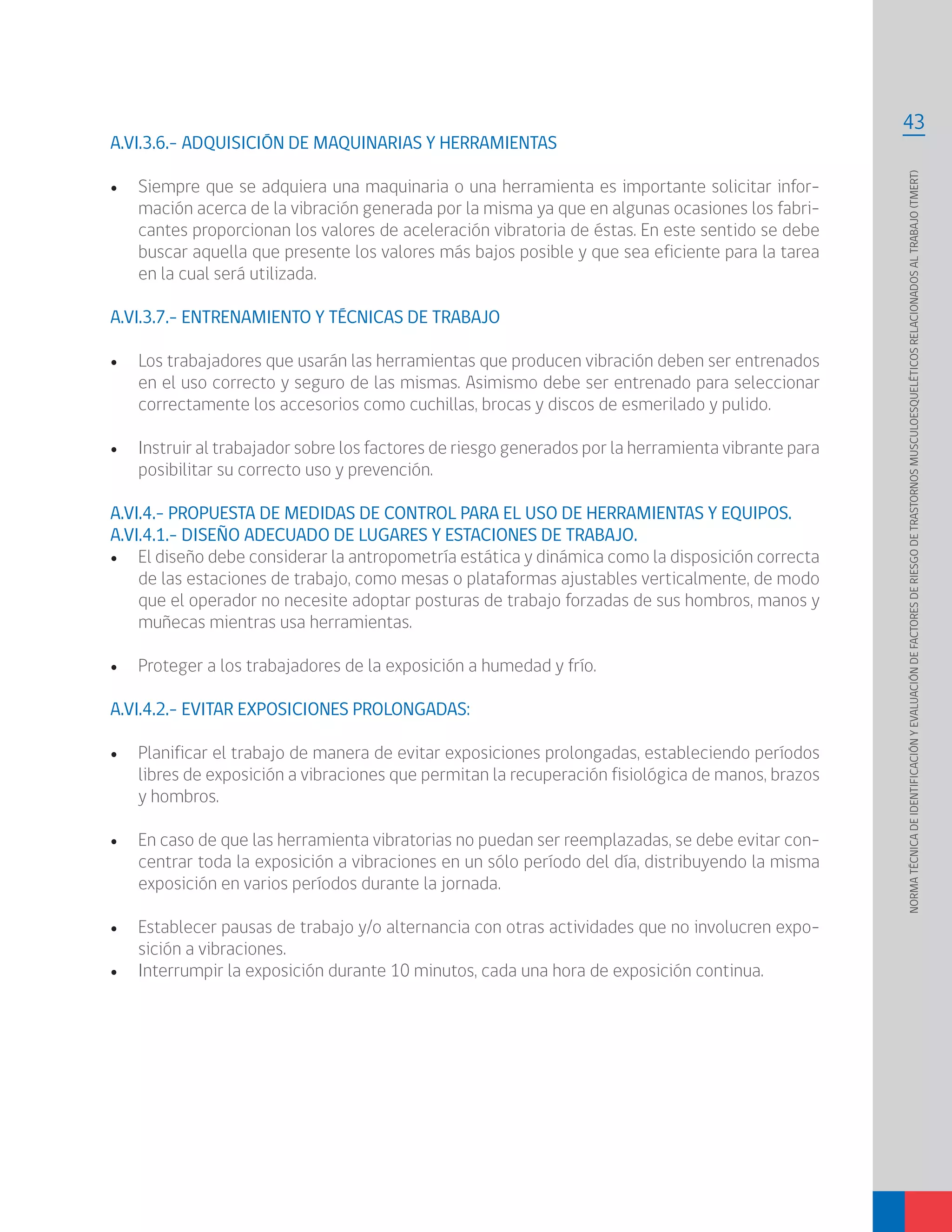 43
NORMATÉCNICADEIDENTIFICACIÓNYEVALUACIÓNDEFACTORESDERIESGODETRASTORNOSMUSCULOESQUELÉTICOSRELACIONADOSALTRABAJO(TMERT)
A.VI.3.6.- ADQUISICIÓN DE MAQUINARIAS Y HERRAMIENTAS
•	 Siempre que se adquiera una maquinaria o una herramienta es importante solicitar infor-
mación acerca de la vibración generada por la misma ya que en algunas ocasiones los fabri-
cantes proporcionan los valores de aceleración vibratoria de éstas. En este sentido se debe
buscar aquella que presente los valores más bajos posible y que sea eficiente para la tarea
en la cual será utilizada.
A.VI.3.7.- ENTRENAMIENTO Y TÉCNICAS DE TRABAJO
•	 Los trabajadores que usarán las herramientas que producen vibración deben ser entrenados
en el uso correcto y seguro de las mismas. Asimismo debe ser entrenado para seleccionar
correctamente los accesorios como cuchillas, brocas y discos de esmerilado y pulido.
•	 Instruir al trabajador sobre los factores de riesgo generados por la herramienta vibrante para
posibilitar su correcto uso y prevención.
A.VI.4.- PROPUESTA DE MEDIDAS DE CONTROL PARA EL USO DE HERRAMIENTAS Y EQUIPOS.
A.VI.4.1.- DISEÑO ADECUADO DE LUGARES Y ESTACIONES DE TRABAJO.
•	 El diseño debe considerar la antropometría estática y dinámica como la disposición correcta
de las estaciones de trabajo, como mesas o plataformas ajustables verticalmente, de modo
que el operador no necesite adoptar posturas de trabajo forzadas de sus hombros, manos y
muñecas mientras usa herramientas.
•	 Proteger a los trabajadores de la exposición a humedad y frío.
A.VI.4.2.- EVITAR EXPOSICIONES PROLONGADAS:
•	 Planificar el trabajo de manera de evitar exposiciones prolongadas, estableciendo períodos
libres de exposición a vibraciones que permitan la recuperación fisiológica de manos, brazos
y hombros.
•	 En caso de que las herramienta vibratorias no puedan ser reemplazadas, se debe evitar con-
centrar toda la exposición a vibraciones en un sólo período del día, distribuyendo la misma
exposición en varios períodos durante la jornada.
•	 Establecer pausas de trabajo y/o alternancia con otras actividades que no involucren expo-
sición a vibraciones.
•	 Interrumpir la exposición durante 10 minutos, cada una hora de exposición continua.
 