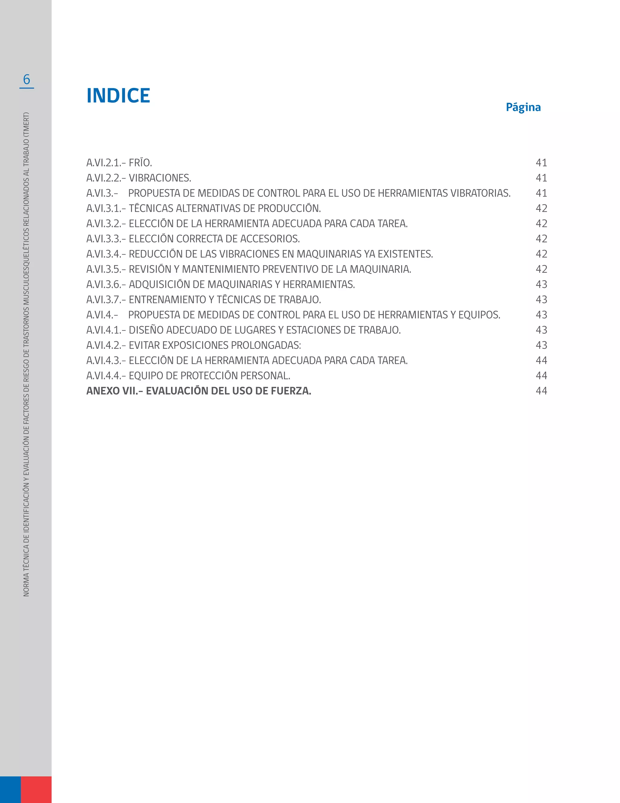 6
A.VI.2.1.- FRÍO.	
A.VI.2.2.- VIBRACIONES.	
A.VI.3.- PROPUESTA DE MEDIDAS DE CONTROL PARA EL USO DE HERRAMIENTAS VIBRATORIAS.	
A.VI.3.1.- TÉCNICAS ALTERNATIVAS DE PRODUCCIÓN.	
A.VI.3.2.- ELECCIÓN DE LA HERRAMIENTA ADECUADA PARA CADA TAREA.	
A.VI.3.3.- ELECCIÓN CORRECTA DE ACCESORIOS.
A.VI.3.4.- REDUCCIÓN DE LAS VIBRACIONES EN MAQUINARIAS YA EXISTENTES.	
A.VI.3.5.- REVISIÓN Y MANTENIMIENTO PREVENTIVO DE LA MAQUINARIA.	
A.VI.3.6.- ADQUISICIÓN DE MAQUINARIAS Y HERRAMIENTAS.	
A.VI.3.7.- ENTRENAMIENTO Y TÉCNICAS DE TRABAJO.	
A.VI.4.- PROPUESTA DE MEDIDAS DE CONTROL PARA EL USO DE HERRAMIENTAS Y EQUIPOS.	
A.VI.4.1.- DISEÑO ADECUADO DE LUGARES Y ESTACIONES DE TRABAJO.	
A.VI.4.2.- EVITAR EXPOSICIONES PROLONGADAS:	
A.VI.4.3.- ELECCIÓN DE LA HERRAMIENTA ADECUADA PARA CADA TAREA.	
A.VI.4.4.- EQUIPO DE PROTECCIÓN PERSONAL.	
ANEXO VII.- EVALUACIÓN DEL USO DE FUERZA.
INDICE
41
41
41
42
42
42
42
42
43
43
43
43
43
44
44
44
Página
NORMATÉCNICADEIDENTIFICACIÓNYEVALUACIÓNDEFACTORESDERIESGODETRASTORNOSMUSCULOESQUELÉTICOSRELACIONADOSALTRABAJO(TMERT)
 