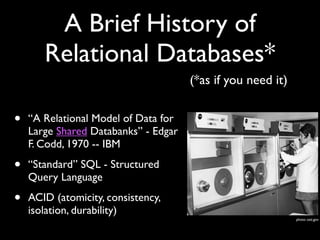 A Brief History of
       Relational Databases*
                                      (*as if you need it)


•   “A Relational Model of Data for
    Large Shared Databanks” - Edgar
    F. Codd, 1970 -- IBM

•   “Standard” SQL - Structured
    Query Language

•   ACID (atomicity, consistency,
    isolation, durability)
                                                             photo: osti.gov
 