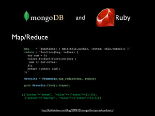 and                                Ruby


Map/Reduce
   map    = "function() { emit(this.author, {votes: this.votes}); }"
   reduce = "function(key, values) {
     var sum = 0;
     values.forEach(function(doc) {
      sum += doc.votes;
     });
     return {votes: sum};
   };"

   @results = @comments.map_reduce(map, reduce)

   puts @results.find().inspect


  [{"author"="sbeam", "value"=>{"votes"=>21.0}},
   {"author"=>"barney", "value"=>{"votes"=>13.0}}]



             http://kylebanker.com/blog/2009/12/mongodb-map-reduce-basics/
 