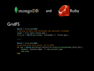 and                       Ruby


GridFS
    @grid = Grid.new(@db)
    # Saving IO data and including the optional filename
    image = File.open("kitty.jpg")
    file_id = @grid.put(image, :filename => "kitty.jpg")

    ....

    @grid = Grid.new(@db)
    # writing file with given _id to HTTP
    if img = @grid.get(Mongo::ObjectID::from_string(params[:file_id]))
        headers 'Content-Type' => img.content_type
        img.read
    end
 