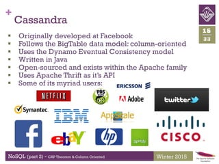 +
NoSQL (part 2) - CAP Theorem & Column Oriented
33
16
Winter 2015
Cassandra
 Originally developed at Facebook
 Follows the BigTable data model: column-oriented
 Uses the Dynamo Eventual Consistency model
 Written in Java
 Open-sourced and exists within the Apache family
 Uses Apache Thrift as it’s API
 Some of its myriad users:
 