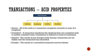 ▪ Atomic – All of the work in a transaction completes (commit) or none of it
completes
▪ Consistent – A transaction transforms the database from one consistent state
to another consistent state. Consistency is defined in terms of constraints.
▪ Isolated – The results of any changes made during a transaction are not
visible until the transaction has committed.
▪ Durable – The results of a committed transaction survive failures
 