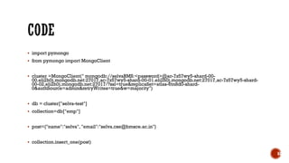 ▪ import pymongo
▪ from pymongo import MongoClient
▪ cluster =MongoClient(" mongodb://selvaBMS:<password>@ac-7z57wy5-shard-00-
00.eli2h0j.mongodb.net:27017,ac-7z57wy5-shard-00-01.eli2h0j.mongodb.net:27017,ac-7z57wy5-shard-
00-02.eli2h0j.mongodb.net:27017/?ssl=true&replicaSet=atlas-6tn8d0-shard-
0&authSource=admin&retryWrites=true&w=majority")
▪ db = cluster["selva-test"]
▪ collection=db["emp"]
▪ post={"name":"selva", "email":"selva.cse@bmsce.ac.in"}
▪ collection.insert_one(post)
63
 