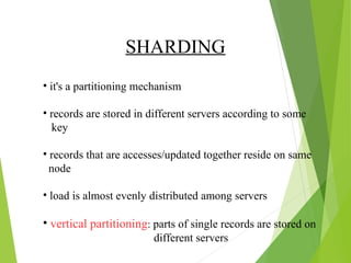SHARDING 
• it's a partitioning mechanism 
• records are stored in different servers according to some 
key 
• records that are accesses/updated together reside on same 
node 
• load is almost evenly distributed among servers 
• vertical partitioning: parts of single records are stored on 
different servers 
 