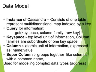 Data Model 
• Instance of Cassandra – Consists of one table 
represent multidimensional map indexed by a key 
• Query for information: 
get(keyspace, column family, row key) 
• Keyspace:- top level unit of information, Column 
families are subordinate of one key space 
• Column :- atomic unit of information, expressed 
as: name:value 
• Super Column :- groups together like columns 
with a common name, 
Used for modeling complex data types (address) 
 