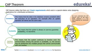 Slide 7 Twitter @edurekaIN, Facebook /edurekaIN, use #askEdureka for Questions www.edureka.in
CAP
We must understand the CAP
theorem when we talk about
NoSQL databases or in fact
when designing any distributed
system.
CAP theorem states that there are 3 basic requirements which exist in a special relation when designing
applications for a distributed architecture.
Consistency
Availability
Partition
Tolerance
CAP Theorem
This means that the system is always on (service guarantee
availability), no downtime.
This means that the system continues to function even the
communication among the servers is unreliable, i.e. the servers
may be partitioned into multiple groups that cannot communicate
with one another.
This means that the data in the database remains consistent after
the execution of an operation. For example after an update
operation all clients see the same data.
 