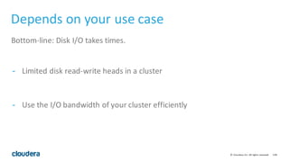 108©	
  Cloudera,	
  Inc.	
  All	
  rights	
  reserved.
Depends	
  on	
  your	
  use	
  case
Bottom-­‐line:	
  Disk	
  I/O	
  takes	
  times.
-­ Limited	
  disk	
  read-­‐write	
  heads	
  in	
  a	
  cluster
-­ Use	
  the	
  I/O	
  bandwidth	
  of	
  your	
  cluster	
  efficiently
 