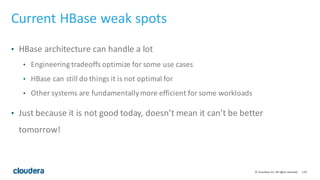 124©	
  Cloudera,	
  Inc.	
  All	
  rights	
  reserved.
Current	
  HBase	
  weak	
  spots
• HBase	
  architecture	
  can	
  handle	
  a	
  lot
• Engineering	
  tradeoffs	
  optimize	
  for	
  some	
  use	
  cases
• HBase	
  can	
  still	
  do	
  things	
  it	
  is	
  not	
  optimal	
  for
• Other	
  systems	
  are	
  fundamentally	
  more	
  efficient	
  for	
  some	
  workloads
• Just	
  because	
  it	
  is	
  not	
  good	
  today,	
  doesn’t	
  mean	
  it	
  can’t	
  be	
  better	
  
tomorrow!
 