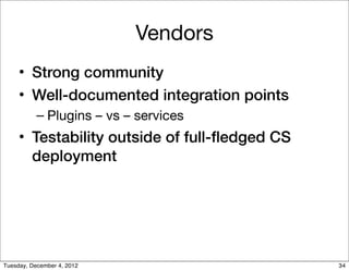 Vendors
     • Strong community
     • Well-documented integration points
           – Plugins – vs – services
     • Testability outside of full-ﬂedged CS
       deployment




Tuesday, December 4, 2012                      34
 