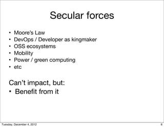 Secular forces
     •   Moore’s Law
     •   DevOps / Developer as kingmaker
     •   OSS ecosystems
     •   Mobility
     •   Power / green computing
     •   etc


     Can’t impact, but:
     • Beneﬁt from it



Tuesday, December 4, 2012                    6
 