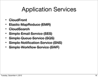 Application Services
     •   CloudFront
     •   Elastic MapReduce (EMR)
     •   CloudSearch
     •   Simple Email Service (SES)
     •   Simple Queue Service (SQS)
     •   Simple Notiﬁcation Service (SNS)
     •   Simple Workﬂow Service (SWF)




Tuesday, December 4, 2012                      18
 
