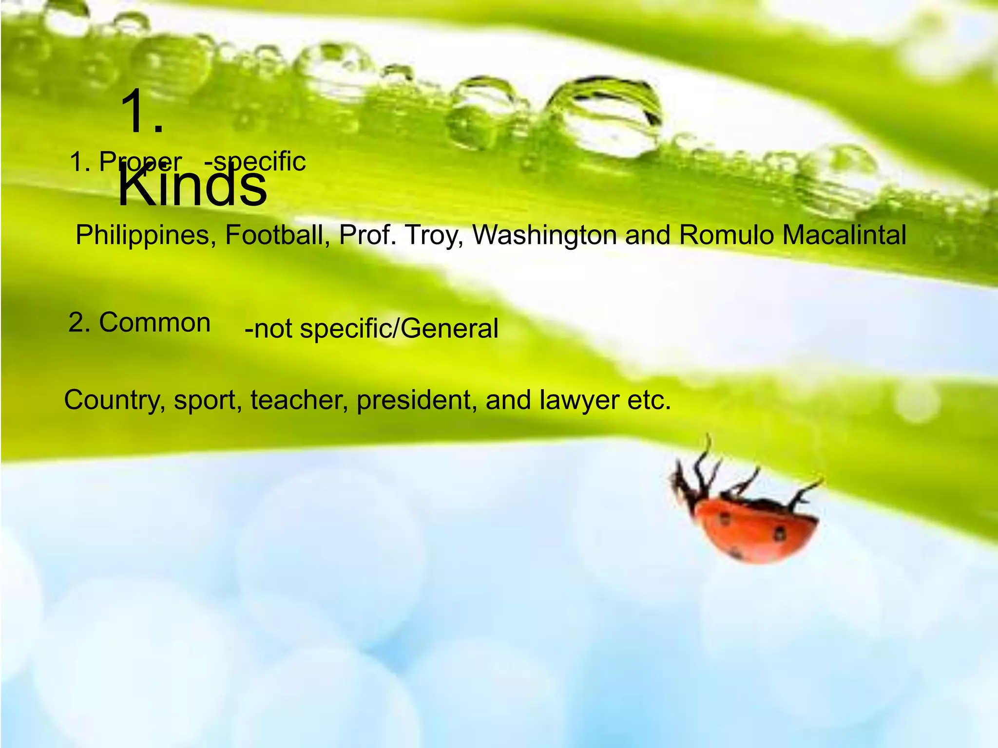 1.
1. Proper -specific
Kinds
Philippines, Football, Prof. Troy, Washington and Romulo Macalintal
2. Common

-not specific/General

Country, sport, teacher, president, and lawyer etc.

 