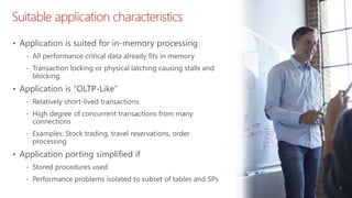 Suitable application characteristics
5
• Application is suited for in-memory processing
‐ All performance critical data already fits in memory
‐ Transaction locking or physical latching causing stalls and
blocking
• Application is “OLTP-Like”
‐ Relatively short-lived transactions
‐ High degree of concurrent transactions from many
connections
‐ Examples: Stock trading, travel reservations, order
processing
• Application porting simplified if
‐ Stored procedures used
‐ Performance problems isolated to subset of tables and SPs
 
