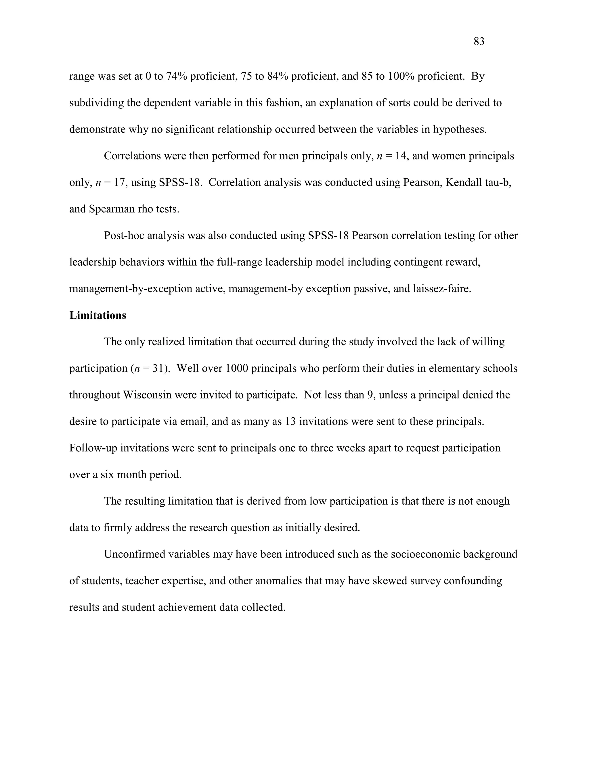 83
range was set at 0 to 74% proficient, 75 to 84% proficient, and 85 to 100% proficient. By
subdividing the dependent variable in this fashion, an explanation of sorts could be derived to
demonstrate why no significant relationship occurred between the variables in hypotheses.
Correlations were then performed for men principals only, n = 14, and women principals
only, n = 17, using SPSS-18. Correlation analysis was conducted using Pearson, Kendall tau-b,
and Spearman rho tests.
Post-hoc analysis was also conducted using SPSS-18 Pearson correlation testing for other
leadership behaviors within the full-range leadership model including contingent reward,
management-by-exception active, management-by exception passive, and laissez-faire.
Limitations
The only realized limitation that occurred during the study involved the lack of willing
participation (n = 31). Well over 1000 principals who perform their duties in elementary schools
throughout Wisconsin were invited to participate. Not less than 9, unless a principal denied the
desire to participate via email, and as many as 13 invitations were sent to these principals.
Follow-up invitations were sent to principals one to three weeks apart to request participation
over a six month period.
The resulting limitation that is derived from low participation is that there is not enough
data to firmly address the research question as initially desired.
Unconfirmed variables may have been introduced such as the socioeconomic background
of students, teacher expertise, and other anomalies that may have skewed survey confounding
results and student achievement data collected.
 