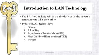 Introduction to LAN Technology
• The LAN technology will assist the devices on the network
communicate with each other.
• Types of LAN technology:
i. Ethernet
ii. Token Ring
iii. Asynchronous Transfer Mode(ATM)
iv. Fiber Distributed Data Interface(FDDI)
v. Wireless
Haftom Aregawi 9
 
