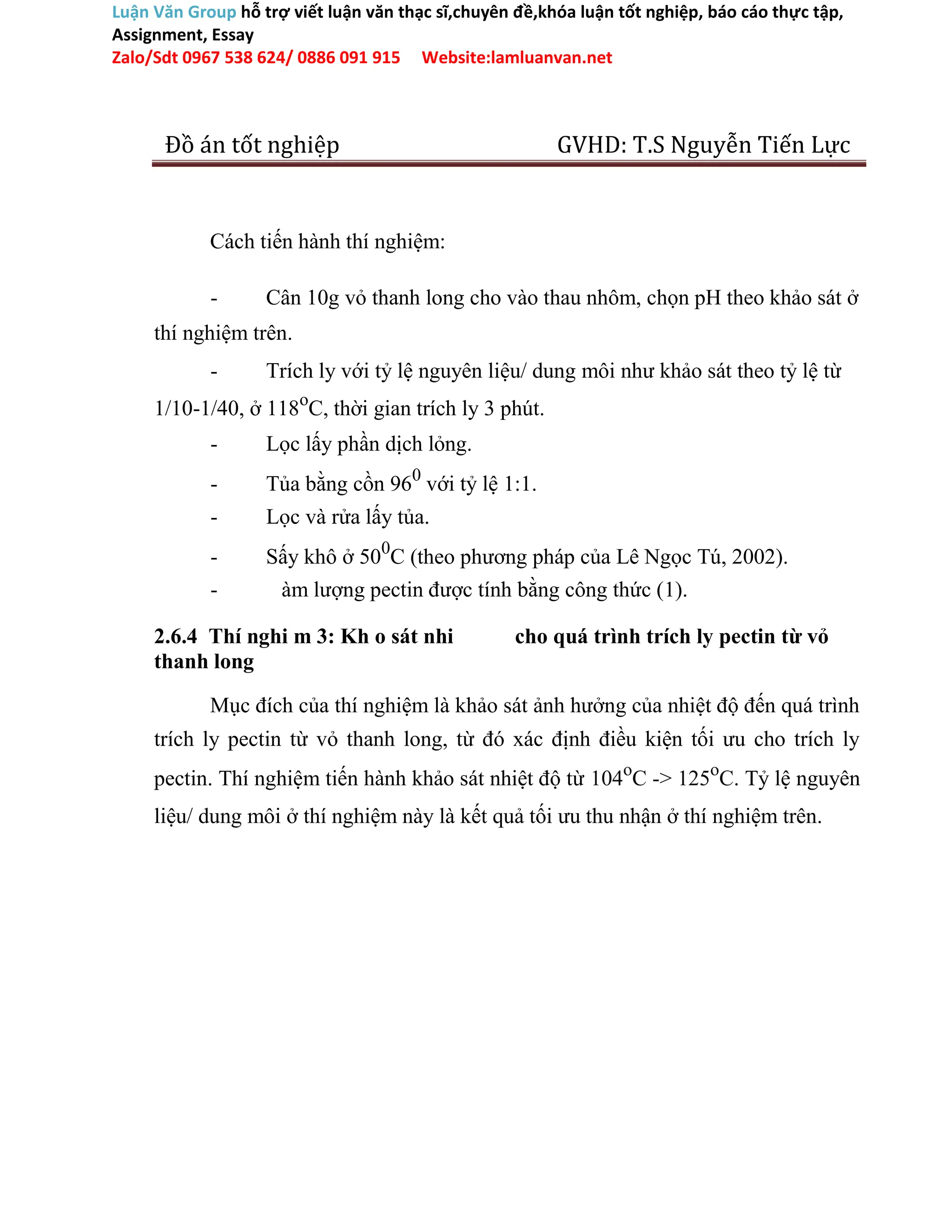 Luận Văn Group hỗ trợ viết luận văn thạc sĩ,chuyên đề,khóa luận tốt nghiệp, báo cáo thực tập,
Assignment, Essay
Zalo/Sdt 0967 538 624/ 0886 091 915 Website:lamluanvan.net
Đồ án tốt nghiệp GVHD: T.S Nguyễn Tiến Lực
Cách tiến hành thí nghiệm:
- Cân 10g vỏ thanh long cho vào thau nhôm, chọn pH theo khảo sát ở
thí nghiệm trên.
- Trích ly với tỷ lệ nguyên liệu/ dung môi như khảo sát theo tỷ lệ từ
1/10-1/40, ở 118o
C, thời gian trích ly 3 phút.
- Lọc lấy phần dịch lỏng.
- Tủa bằng cồn 960
với tỷ lệ 1:1.
- Lọc và rửa lấy tủa.
- Sấy khô ở 500
C (theo phương pháp của Lê Ngọc Tú, 2002).
- àm lượng pectin được tính bằng công thức (1).
2.6.4 Thí nghi m 3: Kh o sát nhi cho quá trình trích ly pectin từ vỏ
thanh long
Mục đích của thí nghiệm là khảo sát ảnh hưởng của nhiệt độ đến quá trình
trích ly pectin từ vỏ thanh long, từ đó xác định điều kiện tối ưu cho trích ly
pectin. Thí nghiệm tiến hành khảo sát nhiệt độ từ 104o
C -> 125o
C. Tỷ lệ nguyên
liệu/ dung môi ở thí nghiệm này là kết quả tối ưu thu nhận ở thí nghiệm trên.
 