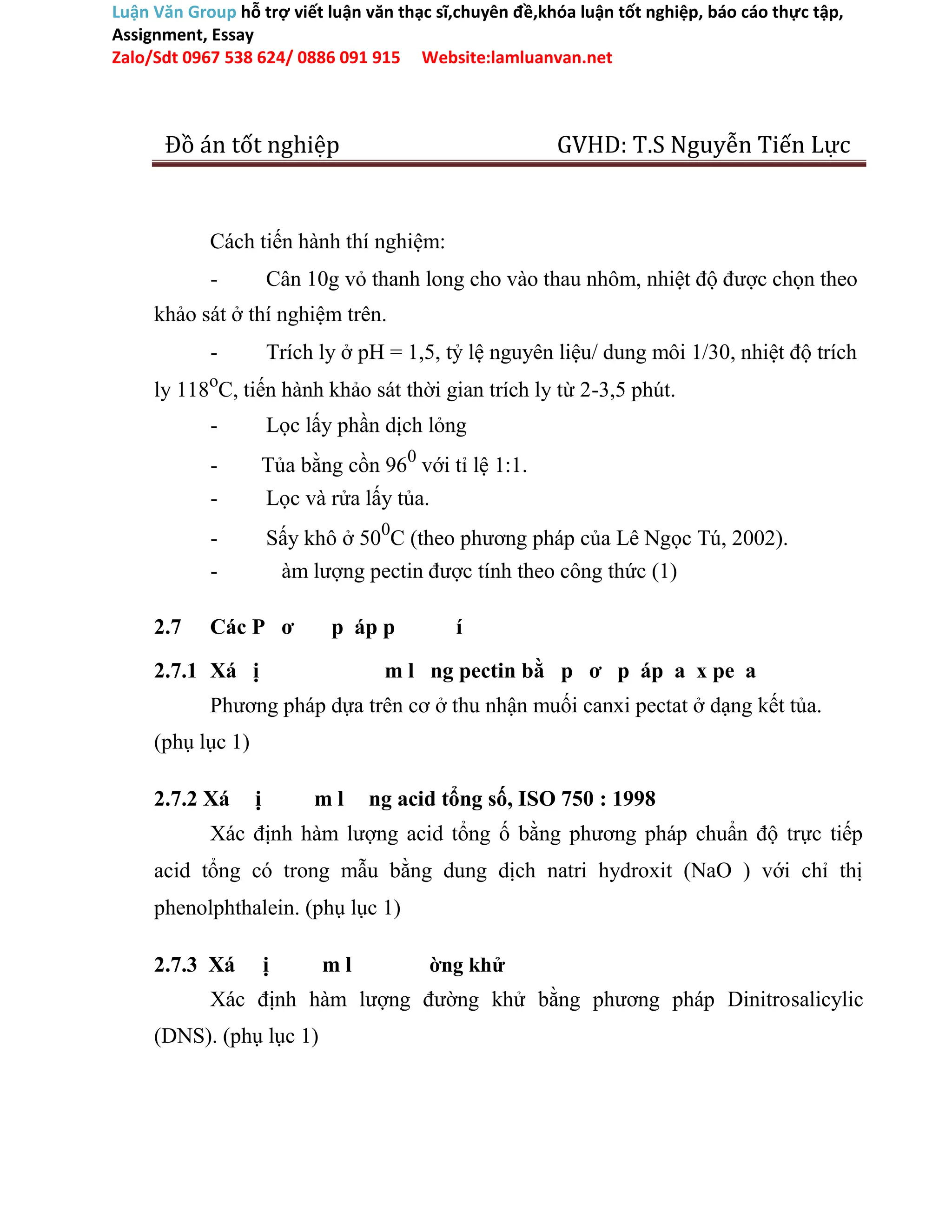 Luận Văn Group hỗ trợ viết luận văn thạc sĩ,chuyên đề,khóa luận tốt nghiệp, báo cáo thực tập,
Assignment, Essay
Zalo/Sdt 0967 538 624/ 0886 091 915 Website:lamluanvan.net
Đồ án tốt nghiệp GVHD: T.S Nguyễn Tiến Lực
Cách tiến hành thí nghiệm:
- Cân 10g vỏ thanh long cho vào thau nhôm, nhiệt độ được chọn theo
khảo sát ở thí nghiệm trên.
- Trích ly ở pH = 1,5, tỷ lệ nguyên liệu/ dung môi 1/30, nhiệt độ trích
ly 118o
C, tiến hành khảo sát thời gian trích ly từ 2-3,5 phút.
- Lọc lấy phần dịch lỏng
- Tủa bằng cồn 960
với tỉ lệ 1:1.
- Lọc và rửa lấy tủa.
- Sấy khô ở 500
C (theo phương pháp của Lê Ngọc Tú, 2002).
- àm lượng pectin được tính theo công thức (1)
2.7 Các P ơ p áp p í
2.7.1 Xá ị m l ng pectin bằ p ơ p áp a x pe a
Phương pháp dựa trên cơ ở thu nhận muối canxi pectat ở dạng kết tủa.
(phụ lục 1)
2.7.2 Xá ị m l ng acid tổng số, ISO 750 : 1998
Xác định hàm lượng acid tổng ố bằng phương pháp chuẩn độ trực tiếp
acid tổng có trong mẫu bằng dung dịch natri hydroxit (NaO ) với chỉ thị
phenolphthalein. (phụ lục 1)
2.7.3 Xá ị m l ờng khử
Xác định hàm lượng đường khử bằng phương pháp Dinitrosalicylic
(DNS). (phụ lục 1)
 
