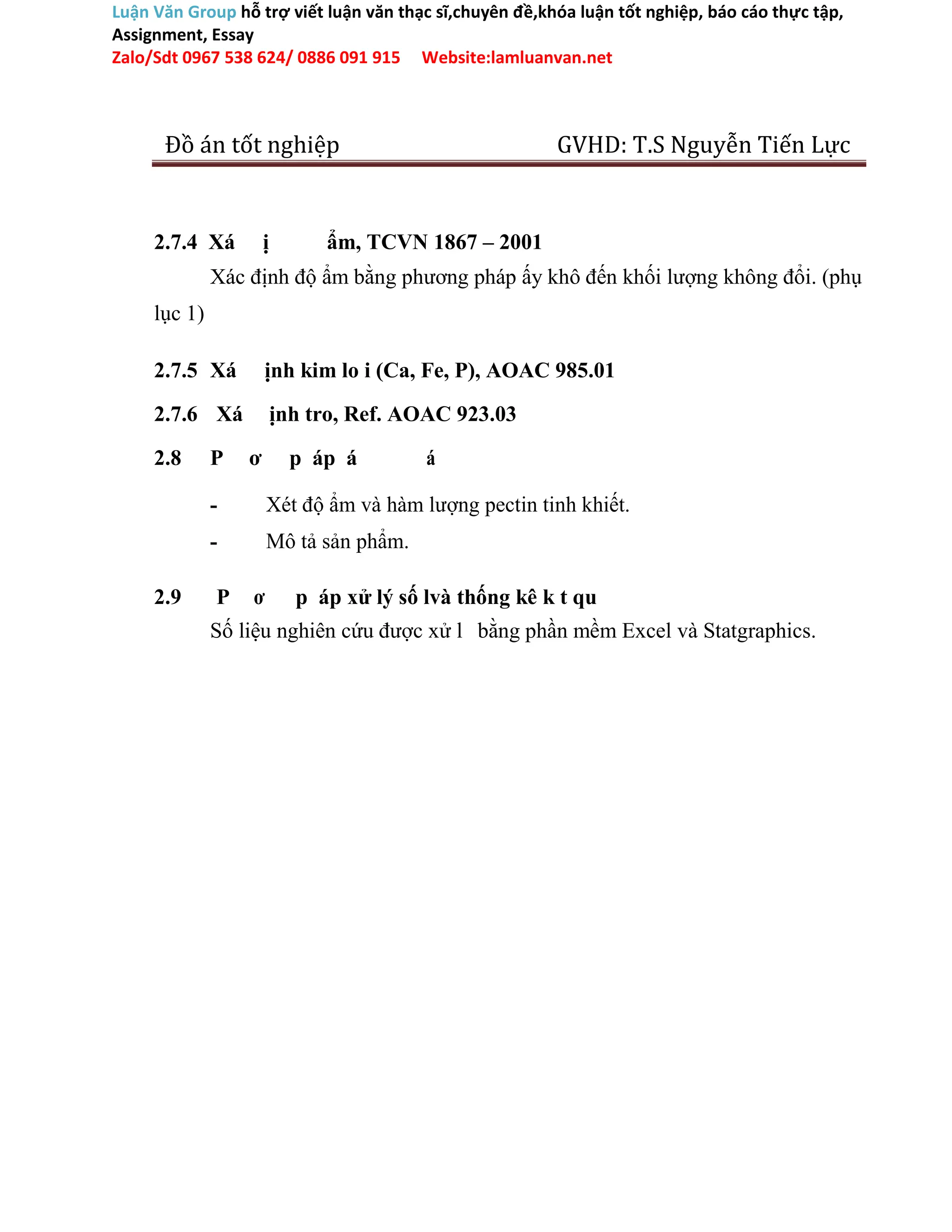 Luận Văn Group hỗ trợ viết luận văn thạc sĩ,chuyên đề,khóa luận tốt nghiệp, báo cáo thực tập,
Assignment, Essay
Zalo/Sdt 0967 538 624/ 0886 091 915 Website:lamluanvan.net
Đồ án tốt nghiệp GVHD: T.S Nguyễn Tiến Lực
2.7.4 Xá ị ẩm, TCVN 1867 – 2001
Xác định độ ẩm bằng phương pháp ấy khô đến khối lượng không đổi. (phụ
lục 1)
2.7.5 Xá ịnh kim lo i (Ca, Fe, P), AOAC 985.01
2.7.6 Xá ịnh tro, Ref. AOAC 923.03
2.8 P ơ p áp á á
- Xét độ ẩm và hàm lượng pectin tinh khiết.
- Mô tả sản phẩm.
2.9 P ơ p áp xử lý số lvà thống kê k t qu
Số liệu nghiên cứu được xử l bằng phần mềm Excel và Statgraphics.
 