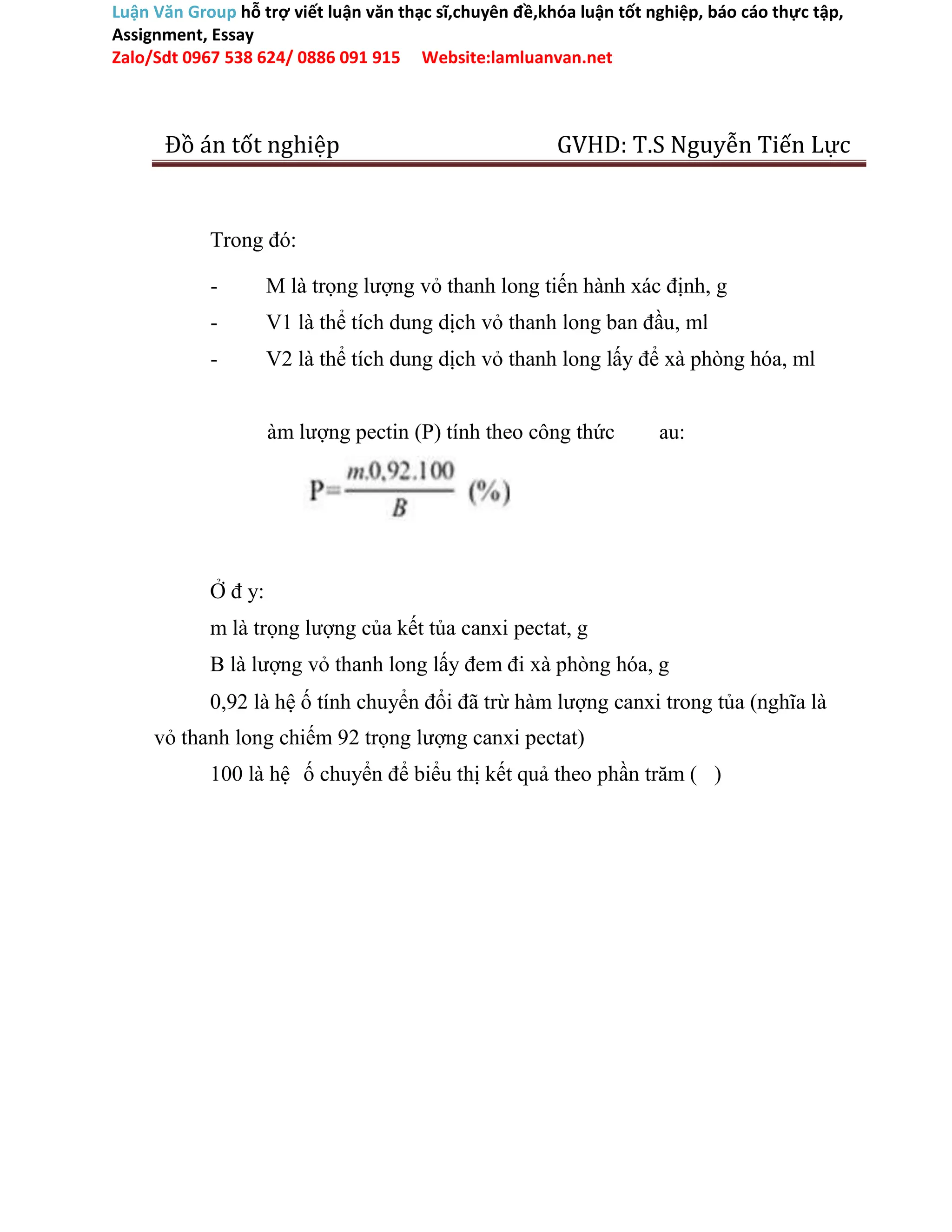 Luận Văn Group hỗ trợ viết luận văn thạc sĩ,chuyên đề,khóa luận tốt nghiệp, báo cáo thực tập,
Assignment, Essay
Zalo/Sdt 0967 538 624/ 0886 091 915 Website:lamluanvan.net
Đồ án tốt nghiệp GVHD: T.S Nguyễn Tiến Lực
Trong đó:
- M là trọng lượng vỏ thanh long tiến hành xác định, g
- V1 là thể tích dung dịch vỏ thanh long ban đầu, ml
- V2 là thể tích dung dịch vỏ thanh long lấy để xà phòng hóa, ml
àm lượng pectin (P) tính theo công thức au:
Ở đ y:
m là trọng lượng của kết tủa canxi pectat, g
B là lượng vỏ thanh long lấy đem đi xà phòng hóa, g
0,92 là hệ ố tính chuyển đổi đã trừ hàm lượng canxi trong tủa (nghĩa là
vỏ thanh long chiếm 92 trọng lượng canxi pectat)
100 là hệ ố chuyển để biểu thị kết quả theo phần trăm ( )
 