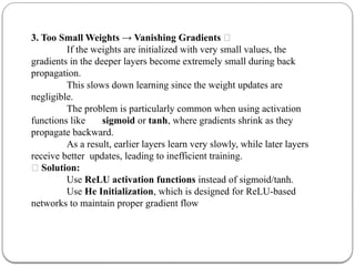3. Too Small Weights → Vanishing Gradients ❌
If the weights are initialized with very small values, the
gradients in the deeper layers become extremely small during back
propagation.
This slows down learning since the weight updates are
negligible.
The problem is particularly common when using activation
functions like sigmoid or tanh, where gradients shrink as they
propagate backward.
As a result, earlier layers learn very slowly, while later layers
receive better updates, leading to inefficient training.
✅ Solution:
Use ReLU activation functions instead of sigmoid/tanh.
Use He Initialization, which is designed for ReLU-based
networks to maintain proper gradient flow
 