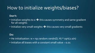 Don’t:
• Initialize weights to 0  this causes symmetry and same gradient
for all weights
• Initialize very small weights  this causes very small gradients
Do:
• He initialization: w = np.random.randn(D, H) * sqrt(2.0/n)
• Initialize all biases with a constant small value ~ 0.01
 
