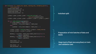 def train(self, X, y, batch_size, epochs, learning_rate, validation_split=0.2,
print_every=10):
history_train_losses = []
history_train_accuracies = []
history_test_losses = []
history_test_accuracies = []
x_train, x_test, y_train, y_test = train_test_split(X.T, y.T,
test_size=validation_split)
x_train, x_test, y_train, y_test = x_train.T, x_test.T, y_train.T, y_test.T
for e in tqdm_notebook(range(epochs)):
if x_train.shape[1] % batch_size == 0:
n_batches = int(x_train.shape[1] / batch_size)
else:
n_batches = int(x_train.shape[1] / batch_size ) - 1
x_train, y_train = shuffle(x_train.T, y_train.T, random_state=0)
x_train, y_train = x_train.T, y_train.T
batches_x = [x_train[:, batch_size*i:batch_size*(i+1)] for i in
range(0, n_batches)]
batches_y = [y_train[:, batch_size*i:batch_size*(i+1)] for i in
range(0, n_batches)]
train_losses = []
train_accuracies = []
test_losses = []
test_accuracies = []
train/test split
Preparation of mini batches of data and
labels
Keep track of kpis (accuracy/loss) on train
and validation sets
 