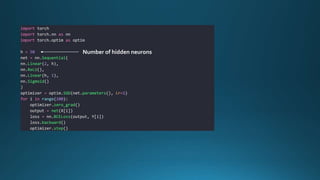 import torch
import torch.nn as nn
import torch.optim as optim
h = 50
net = nn.Sequential(
nn.Linear(2, h),
nn.ReLU(),
nn.Linear(h, 1),
nn.Sigmoid()
)
optimizer = optim.SGD(net.parameters(), lr=1)
for i in range(100):
optimizer.zero_grad()
output = net(X[i])
loss = nn.BCELoss(output, Y[i])
loss.backward()
optimizer.step()
Number of hidden neurons
 