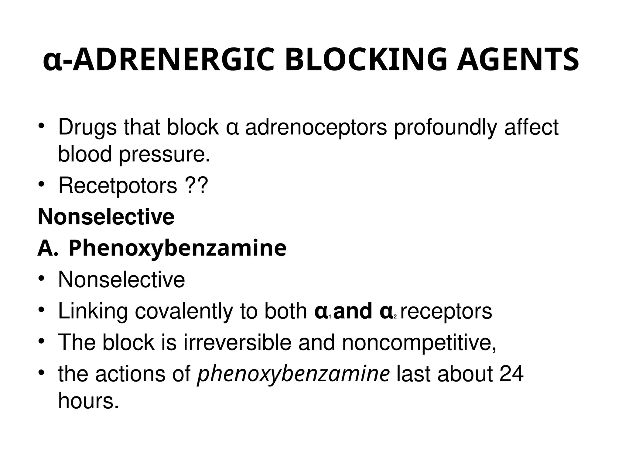 α-ADRENERGIC BLOCKING AGENTS
• Drugs that block α adrenoceptors profoundly affect
blood pressure.
• Recetpotors ??
Nonselective
A. Phenoxybenzamine
• Nonselective
• Linking covalently to both α1 and α2 receptors
• The block is irreversible and noncompetitive,
• the actions of phenoxybenzamine last about 24
hours.
 
