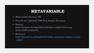 METAVARIABLE
• Metavariable Operator: “$X”
• Find all user exploitable PHP Preg_Replace Functions
• Solution:
https://semgrep.dev/orgs/nikhil1232/editor/s/nikhil1232:owasp-
metavariable-pregreplace
• Reference:
https://bitquark.co.uk/blog/2013/07/23/the_unexpected_dangers_of_preg
_replace
 