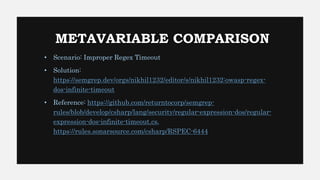 METAVARIABLE COMPARISON
• Scenario: Improper Regex Timeout
• Solution:
https://semgrep.dev/orgs/nikhil1232/editor/s/nikhil1232:owasp-regex-
dos-infinite-timeout
• Reference: https://github.com/returntocorp/semgrep-
rules/blob/develop/csharp/lang/security/regular-expression-dos/regular-
expression-dos-infinite-timeout.cs,
https://rules.sonarsource.com/csharp/RSPEC-6444
 