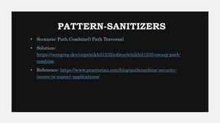 PATTERN-SANITIZERS
• Scenario: Path.Combine() Path Traversal
• Solution:
https://semgrep.dev/orgs/nikhil1232/editor/s/nikhil1232:owasp-path-
combine
• Reference: https://www.praetorian.com/blog/pathcombine-security-
issues-in-aspnet-applications/
 