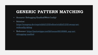 GENERIC PATTERN MATCHING
• Scenario: Debugging Enabled(Web.Config)
• Solution:
https://semgrep.dev/orgs/nikhil1232/editor/s/nikhil1232:owasp-net-
webconfig-debug
• Reference: https://portswigger.net/kb/issues/00100800_asp-net-
debugging-enabled
 