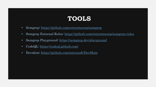 TOOLS
• Semgrep: https://github.com/returntocorp/semgrep
• Semgrep External Rules: https://github.com/returntocorp/semgrep-rules
• Semgrep Playground: https://semgrep.dev/playground
• CodeQL: https://codeql.github.com/
• Devskim: https://github.com/microsoft/DevSkim
 