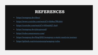REFERENCES
• https://semgrep.dev/docs/
• https://www.youtube.com/watch?v=kb8oo7Wyk84
• https://youtube.com/watch?v=O5mh8j7-An8
• https://semgrep.dev/playground/
• https://rules.sonarsource.com/
• https://semgrep.dev/blog/2021/semgrep-a-static-analysis-journey
• https://github.com/returntocorp/semgrep-rules
 