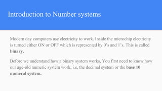 Introduction to Number systems
Modern day computers use electricity to work. Inside the microchip electricity
is turned either ON or OFF which is represented by 0’s and 1’s. This is called
binary.
Before we understand how a binary system works, You first need to know how
our age-old numeric system work, i.e, the decimal system or the base 10
numeral system.
 