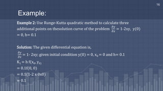 Example:
Example 2: Use Runge-Kutta quadratic method to calculate three
additional points on thesolution curve of the problem
𝜕𝑦
𝜕𝑥
= 1-2xy, y(0)
= 0, h= 0.1
Solution: The given differential equation is,
𝜕𝑦
𝜕𝑥
= 1- 2xy; given initial condition y(0) = 0, x0 = 0 and h= 0.1
K1 = h f(x0, y0)
= 0.1f(0, 0)
= 0.1(1-2 x 0x0)
= 0.1
16
 