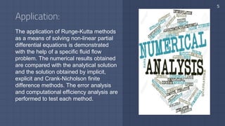 Application:
The application of Runge-Kutta methods
as a means of solving non-linear partial
differential equations is demonstrated
with the help of a specific fluid flow
problem. The numerical results obtained
are compared with the analytical solution
and the solution obtained by implicit,
explicit and Crank-Nicholson finite
difference methods. The error analysis
and computational efficiency analysis are
performed to test each method.
5
 