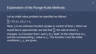 Explanation of the Runge-Kutta Methods:
Let an initial value problem be specified as follows:
𝜕𝑦
𝜕𝑡
= f(t, y), y(to) = yo
Here, y is an unknown function (scalar or vector) of time t, which we
would like to approximate; we told that
𝜕𝑦
𝜕𝑡
, the rate at which y
changes, is a function from t and t0 to y itself. At the initial time is t0
and the corresponding y value is yo. The function f and the initial
conditions to, yo are given.
6
 