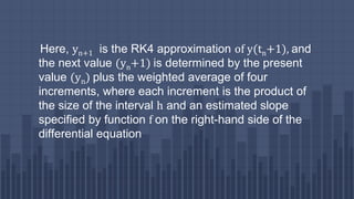 Here, yn+1 is the RK4 approximation of y(tn+1), and
the next value (yn+1) is determined by the present
value (yn) plus the weighted average of four
increments, where each increment is the product of
the size of the interval h and an estimated slope
specified by function f on the right-hand side of the
differential equation
 