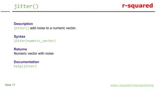 r-squared
Slide 17
jitter()
www.r-squared.in/rprogramming
Description
jitter() add noise to a numeric vector.
Syntax
jitter(numeric_vector)
Returns
Numeric vector with noise
Documentation
help(jitter)
 