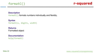 r-squared
Slide 22
formatC()
www.r-squared.in/rprogramming
Description
formatC() formats numbers individually and flexibly.
Syntax
formatC(x, digits, width)
Returns
Formatted object
Documentation
help(formatC)
 