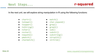 r-squared
In the next unit, we will explore string manipulation in R using the following functions:
Slide 24
Next Steps...
www.r-squared.in/rprogramming
● match()
● char.expand()
● grep()
● grepl()
● sub()
● substr()
● substring()
● strsplit()
● strtrim()
● chartr()
● tolower()
● toupper()
● toString()
● nchar()
● nzchar()
● noquote()
● pmatch()
● charmatch()
 