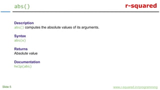 r-squared
Slide 5
abs()
www.r-squared.in/rprogramming
Description
abs() computes the absolute values of its arguments.
Syntax
abs(x)
Returns
Absolute value
Documentation
help(abs)
 